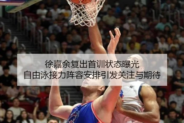徐嘉余复出首训状态曝光 自由泳接力阵容安排引发关注与期待